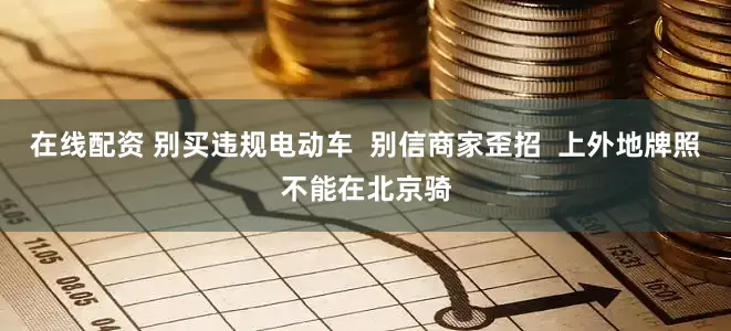 在线配资 别买违规电动车  别信商家歪招  上外地牌照不能在北京骑