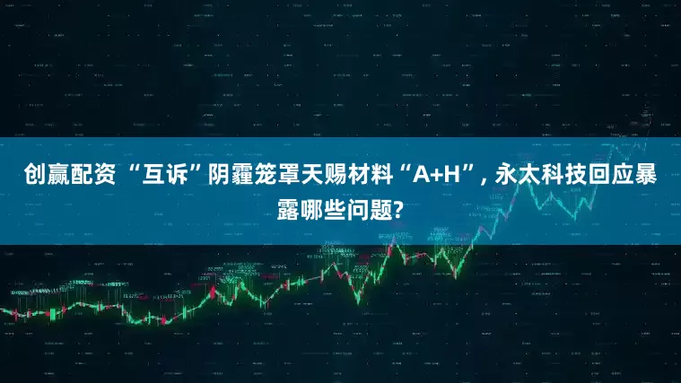 创赢配资 “互诉”阴霾笼罩天赐材料“A+H”, 永太科技回应暴露哪些问题?