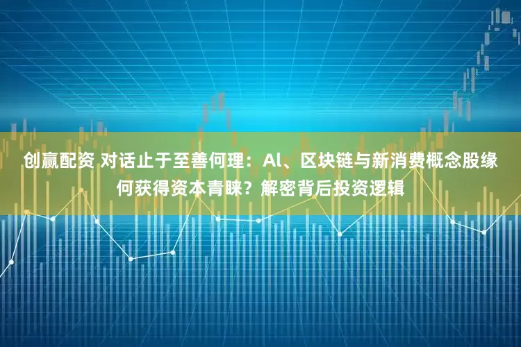 创赢配资 对话止于至善何理：Al、区块链与新消费概念股缘何获得资本青睐？解密背后投资逻辑