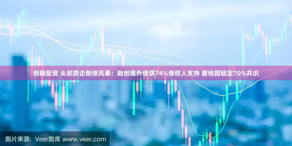 创融配资 头部房企削债风暴：融创境外债获74%债权人支持 碧桂园锁定70%共识