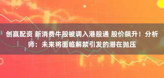 创赢配资 新消费牛股被调入港股通 股价飙升！分析师：未来将面临解禁引发的潜在抛压