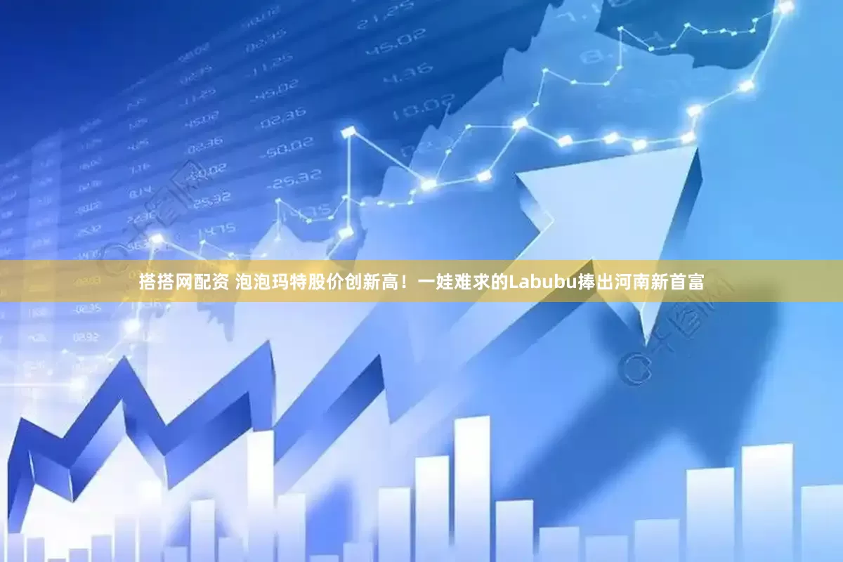 搭搭网配资 泡泡玛特股价创新高！一娃难求的Labubu捧出河南新首富