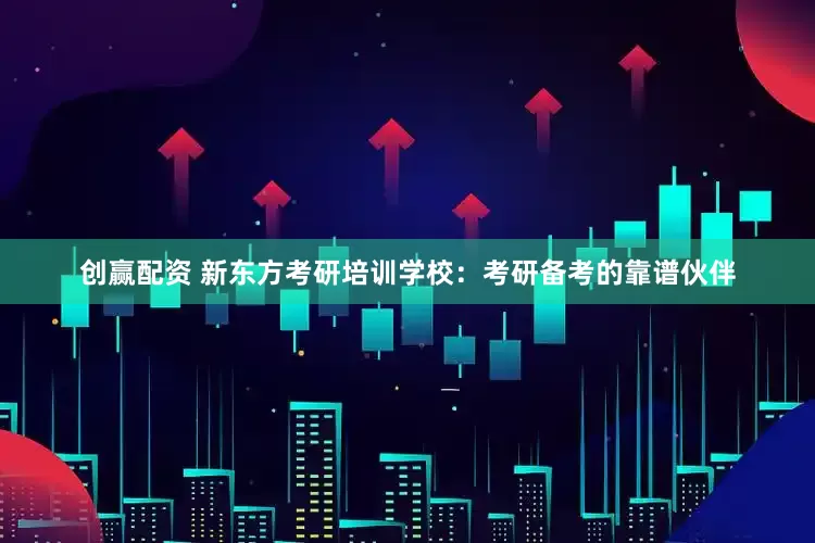 创赢配资 新东方考研培训学校：考研备考的靠谱伙伴
